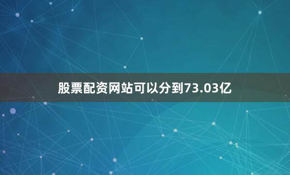 股票配资网站可以分到73.03亿