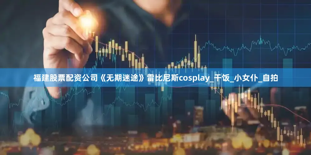 福建股票配资公司《无期迷途》雷比尼斯cosplay_干饭_小女仆_自拍