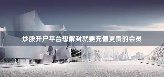 炒股开户平台想解封就要充值更贵的会员