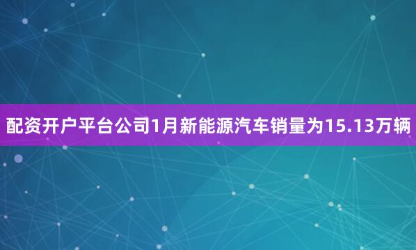 配资开户平台公司1月新能源汽车销量为15.13万辆