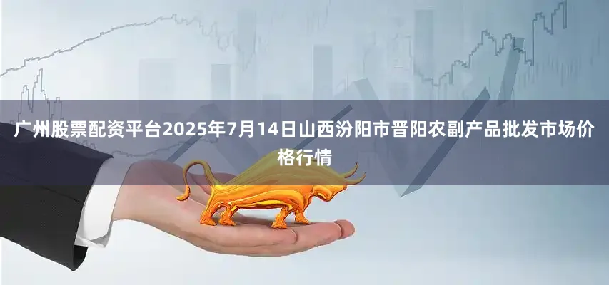 广州股票配资平台2025年7月14日山西汾阳市晋阳农副产品批发市场价格行情