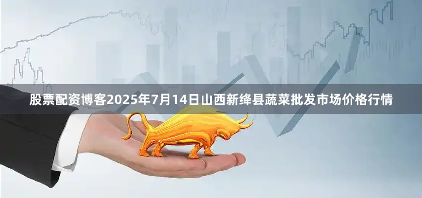 股票配资博客2025年7月14日山西新绛县蔬菜批发市场价格行情