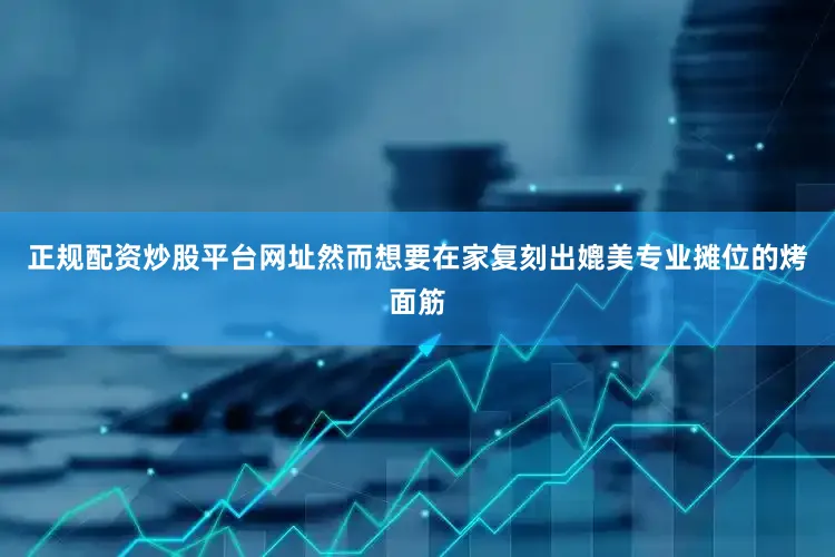 正规配资炒股平台网址然而想要在家复刻出媲美专业摊位的烤面筋
